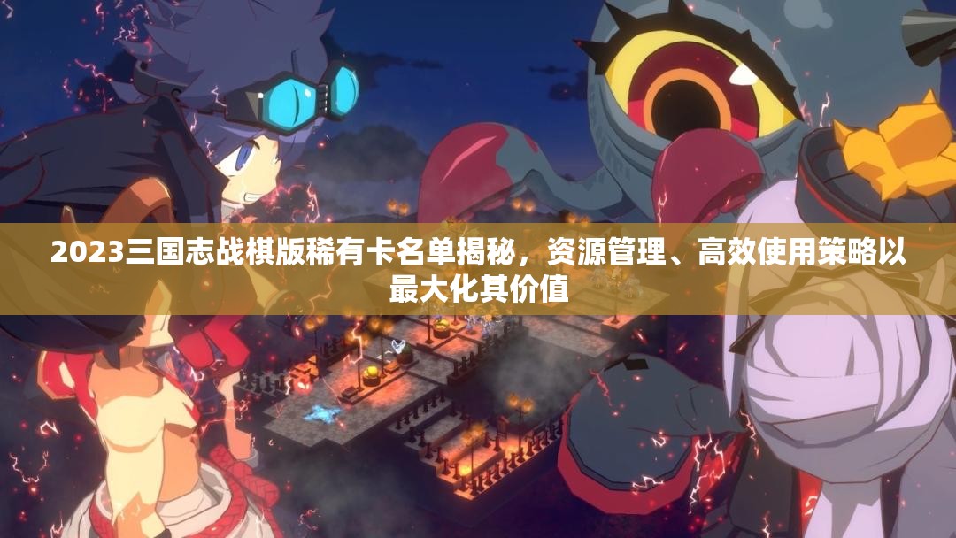 2023三國(guó)志戰(zhàn)棋版稀有卡名單揭秘，資源管理、高效使用策略以最大化其價(jià)值