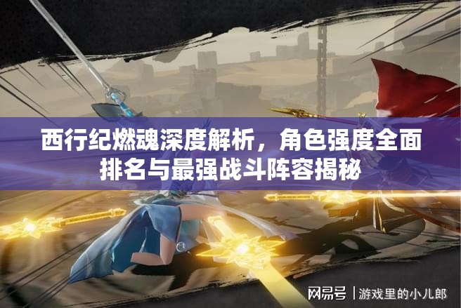 西行紀(jì)燃魂深度解析，角色強(qiáng)度全面排名與最強(qiáng)戰(zhàn)斗陣容揭秘
