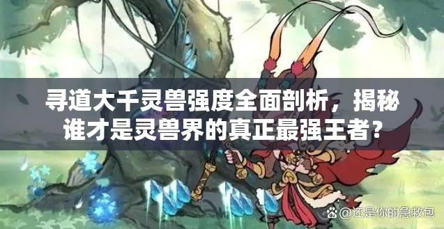 尋道大千靈獸強(qiáng)度全面剖析，揭秘誰才是靈獸界的真正最強(qiáng)王者？