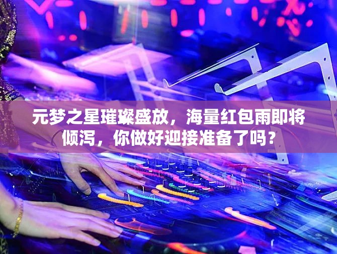 元夢(mèng)之星璀璨盛放，海量紅包雨即將傾瀉，你做好迎接準(zhǔn)備了嗎？