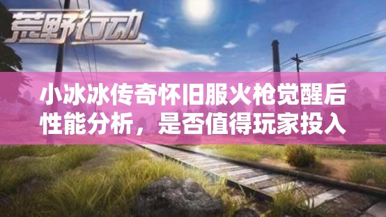 小冰冰傳奇懷舊服火槍覺醒后性能分析，是否值得玩家投入資源進(jìn)行培養(yǎng)？