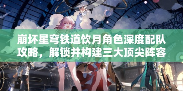 崩壞星穹鐵道飲月角色深度配隊攻略，解鎖并構(gòu)建三大頂尖陣容搭配方案