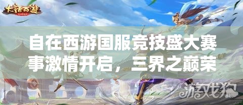 自在西游國服競技盛大賽事激情開啟，三界之巔榮耀寶座等你來征服登頂！