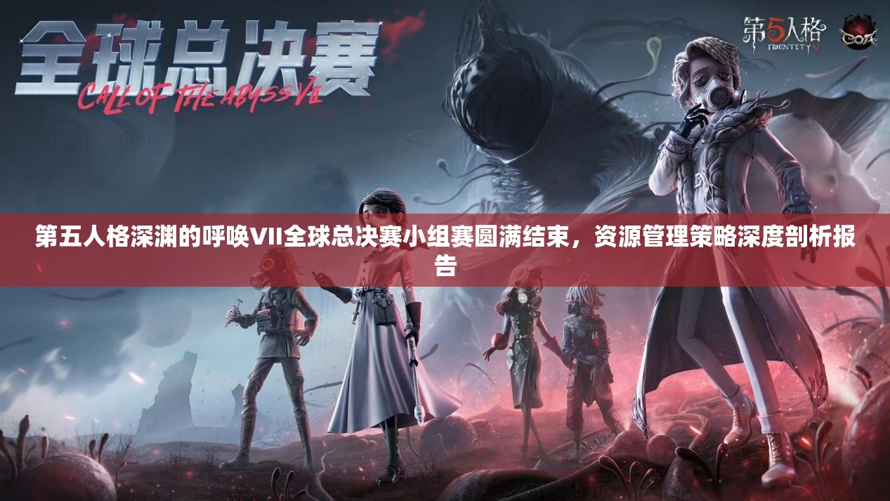 第五人格深淵的呼喚VII全球總決賽小組賽圓滿結束，資源管理策略深度剖析報告
