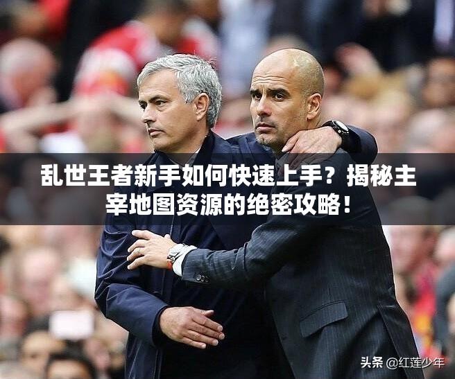 亂世王者新手如何快速上手？揭秘主宰地圖資源的絕密攻略！