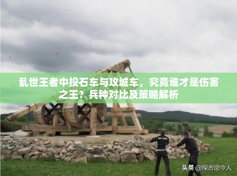 亂世王者中投石車與攻城車，究竟誰才是傷害之王？兵種對比及策略解析