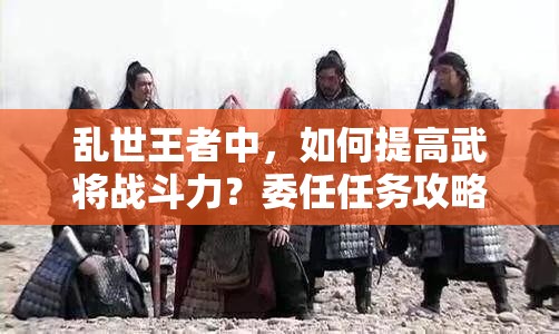 亂世王者中，如何提高武將戰(zhàn)斗力？委任任務(wù)攻略揭秘！