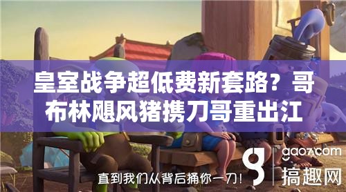 皇室戰(zhàn)爭超低費(fèi)新套路？哥布林颶風(fēng)豬攜刀哥重出江湖了嗎？