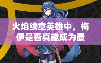 火焰紋章英雄中，梅伊是否真能成為最強？藍法魔改最高攻測評揭秘！
