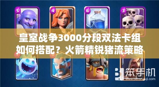 皇室戰(zhàn)爭3000分段雙法卡組如何搭配？火箭精銳豬流策略揭秘？