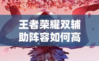 王者榮耀雙輔助陣容如何高效配合？實(shí)戰(zhàn)中怎樣利用雙增益實(shí)現(xiàn)團(tuán)戰(zhàn)致勝？（41字）
