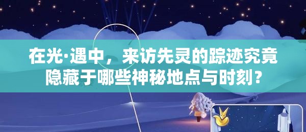 在光·遇中，來訪先靈的蹤跡究竟隱藏于哪些神秘地點與時刻？